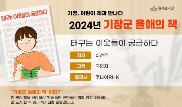 기장, 어린이 책과 만나다 2024년 기장군 올해의 책 태구는 이웃들이 궁금하다 저자:이선주, 그림:국민지, 출판사:주니어RHK 기장군 올해의 책이란? 한권의 책을 선정하여 한 해동안 군민들이 함께 읽고 소통하는 한 도시 한 책 읽기 독서진흥 운동입니다.